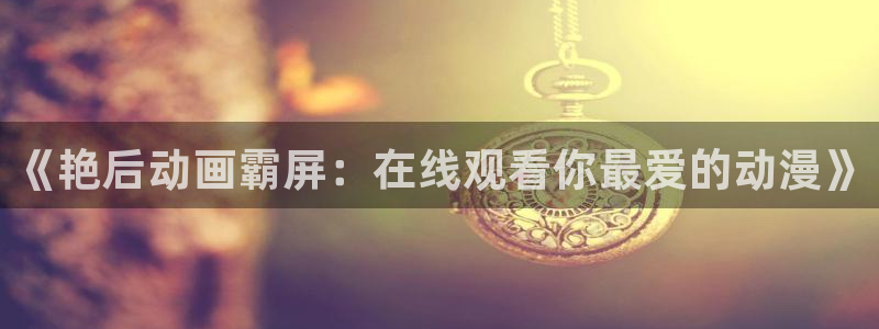 58动漫在线免费观看：《艳后动画霸屏：在线观看你最爱的动漫》