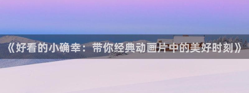 58动漫网页：《好看的小确幸：带你经典动画片中的美好时刻》
