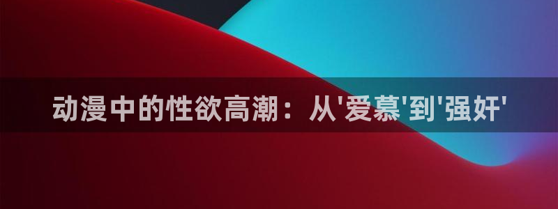 58动漫看：动漫中的性欲高潮：从\'爱慕\'到\'强奸\'